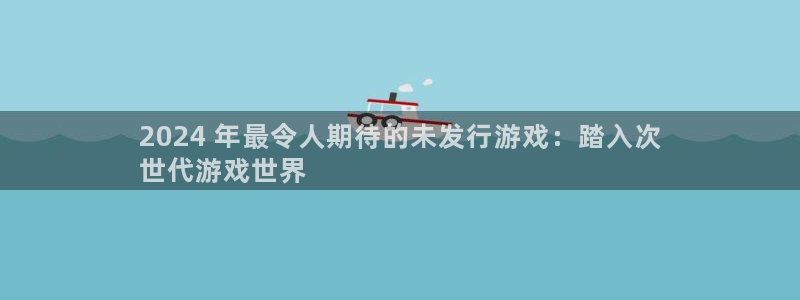 顺盈娱乐登录平台下载官网：2024 年最令人期待的未发行游戏：踏入次
世代游戏世界